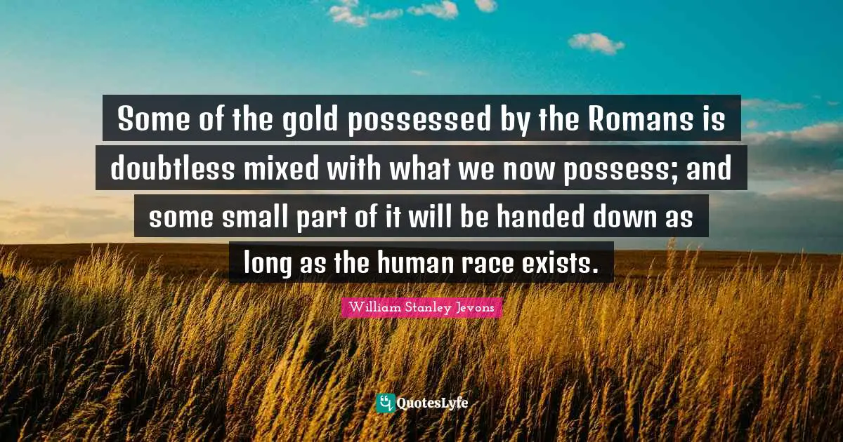 William Stanley Jevons Quotes: "Some of the gold possessed by the Romans is doubtless mixed with what we now possess; and some small part of it will be handed down as long as the human race exists."