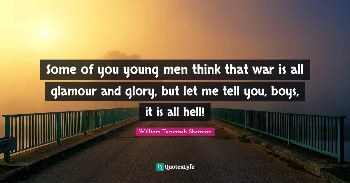 Some of you young men think that war is all glamour and glory, but let me tell you, boys, it is all hell!