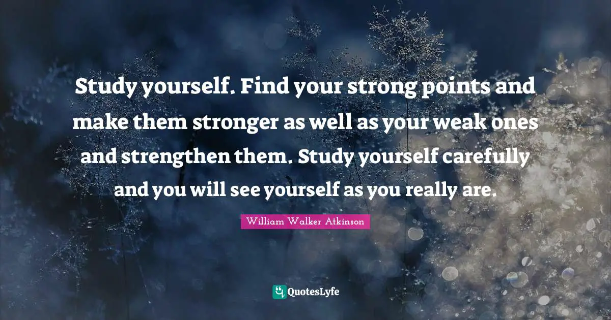 Study yourself. Find your strong points and make them stronger as well as your weak ones and strengthen them. Study yourself carefully and you will see yourself as you really are.