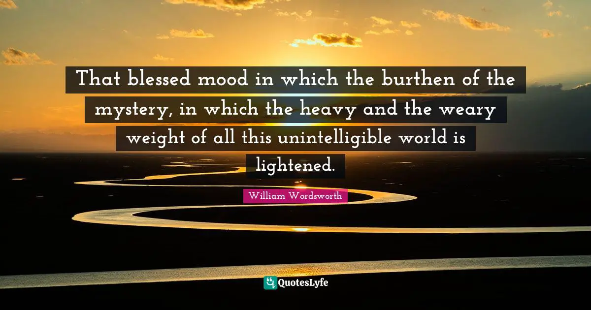 That blessed mood in which the burthen of the mystery, in which the heavy and the weary weight of all this unintelligible world is lightened.