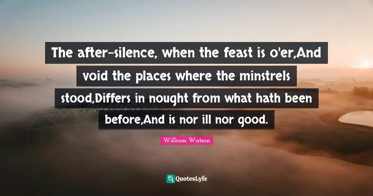 The after-silence, when the feast is o'er,And void the places where the minstrels stood,Differs in nought from what hath been before,And is nor ill nor good.