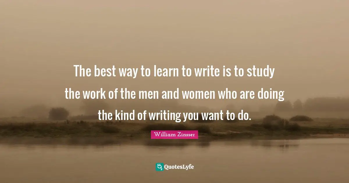 The best way to learn to write is to study the work of the men and women who are doing the kind of writing you want to do.