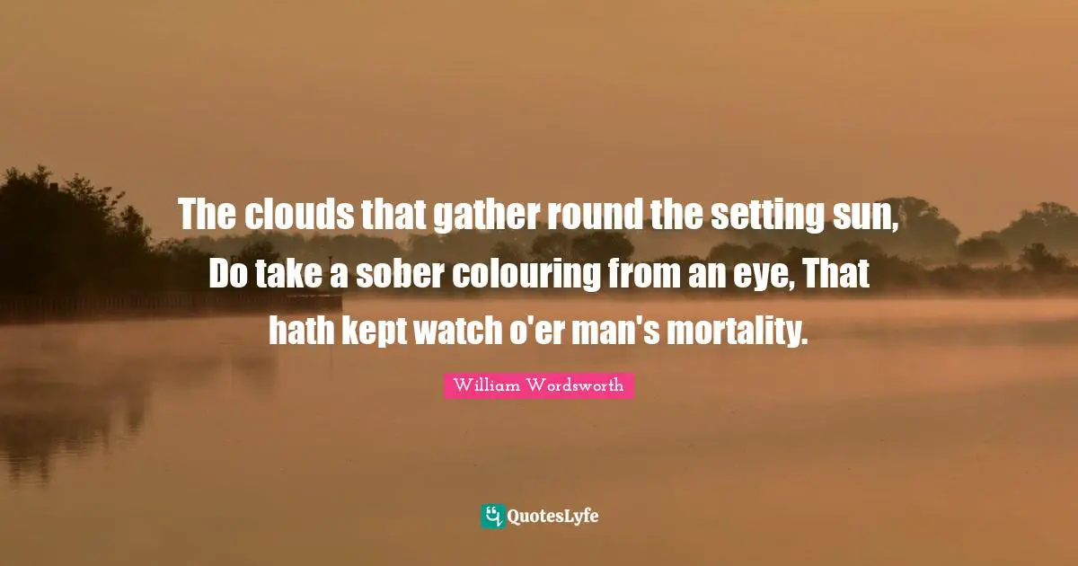 The clouds that gather round the setting sun, Do take a sober colouring from an eye, That hath kept watch o'er man's mortality.