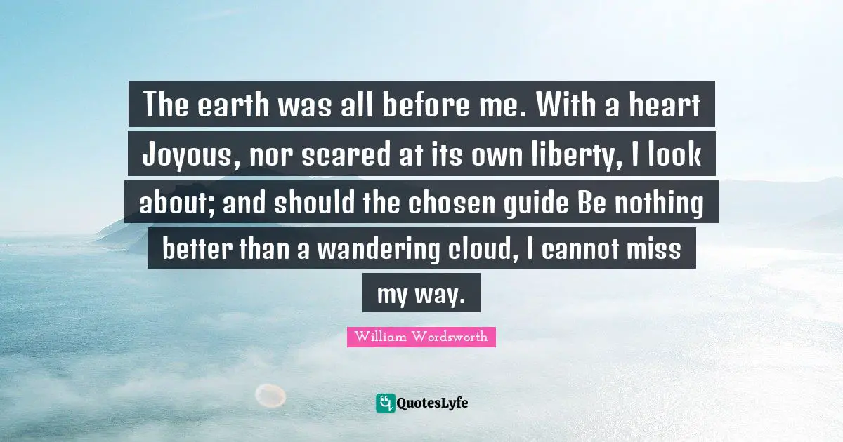 The earth was all before me. With a heart Joyous, nor scared at its own liberty, I look about; and should the chosen guide Be nothing better than a wandering cloud, I cannot miss my way.
