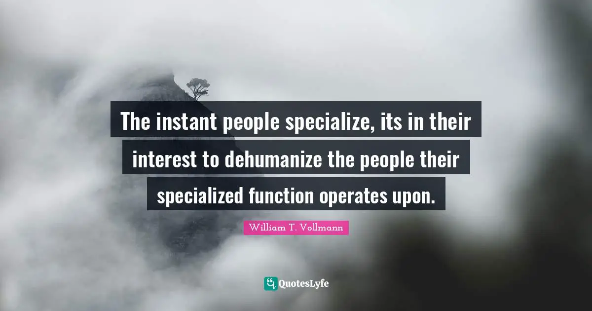 The instant people specialize, its in their interest to dehumanize the people their specialized function operates upon.