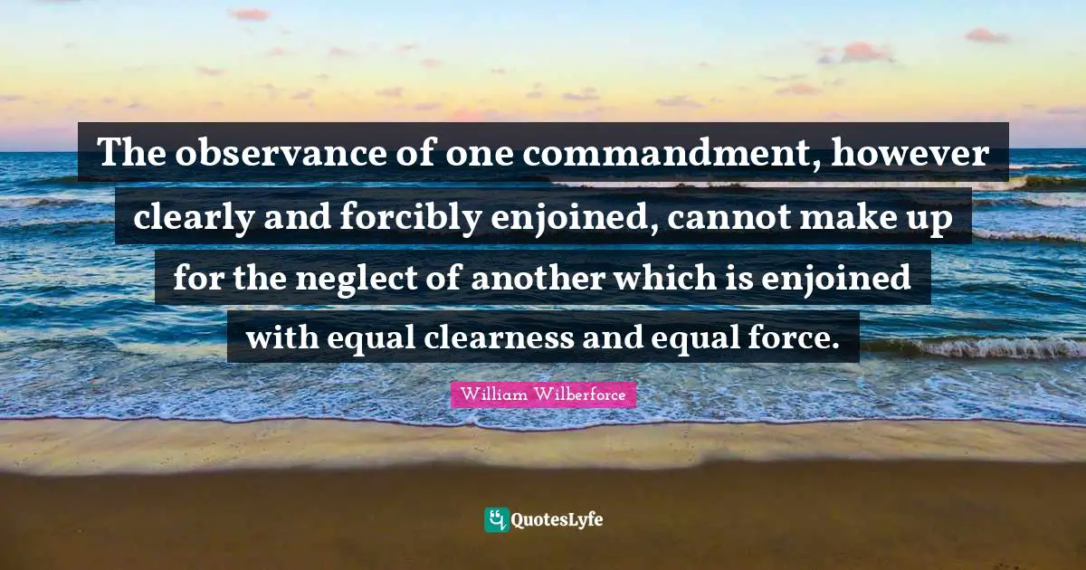 William Wilberforce Quotes: "The observance of one commandment, however clearly and forcibly enjoined, cannot make up for the neglect of another which is enjoined with equal clearness and equal force."