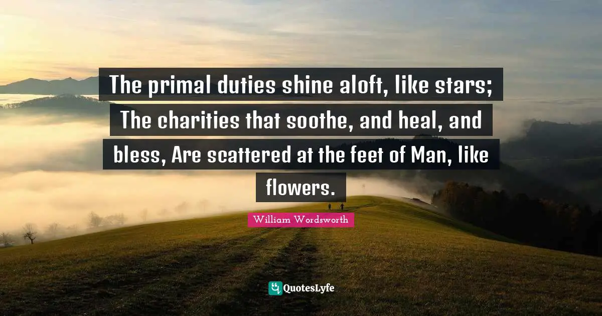 The primal duties shine aloft, like stars; The charities that soothe, and heal, and bless, Are scattered at the feet of Man, like flowers.