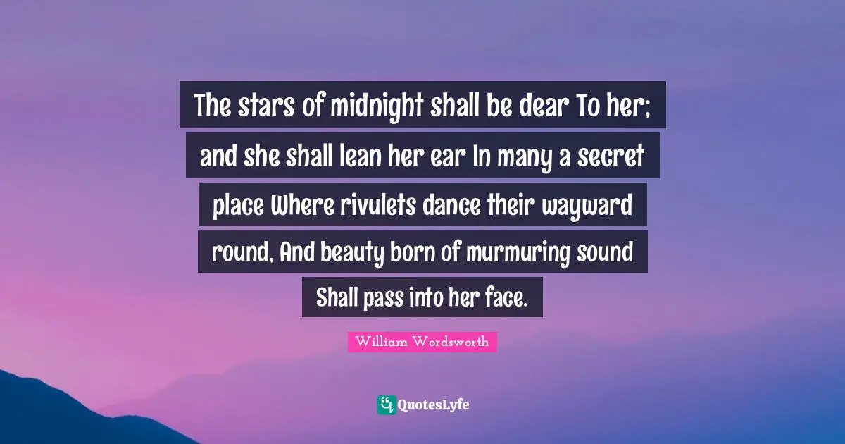 William Wordsworth Quotes: "The stars of midnight shall be dear To her; and she shall lean her ear In many a secret place Where rivulets dance their wayward round, And beauty born of murmuring sound Shall pass into her face."