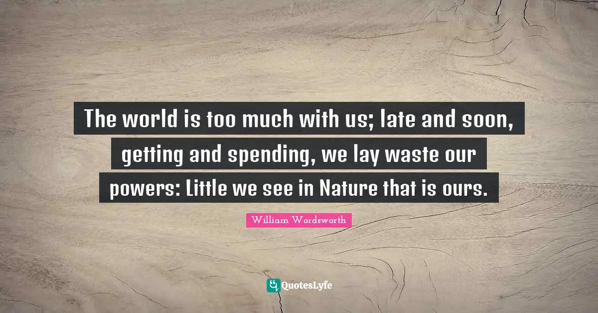 The world is too much with us; late and soon, getting and spending, we lay waste our powers: Little we see in Nature that is ours.
