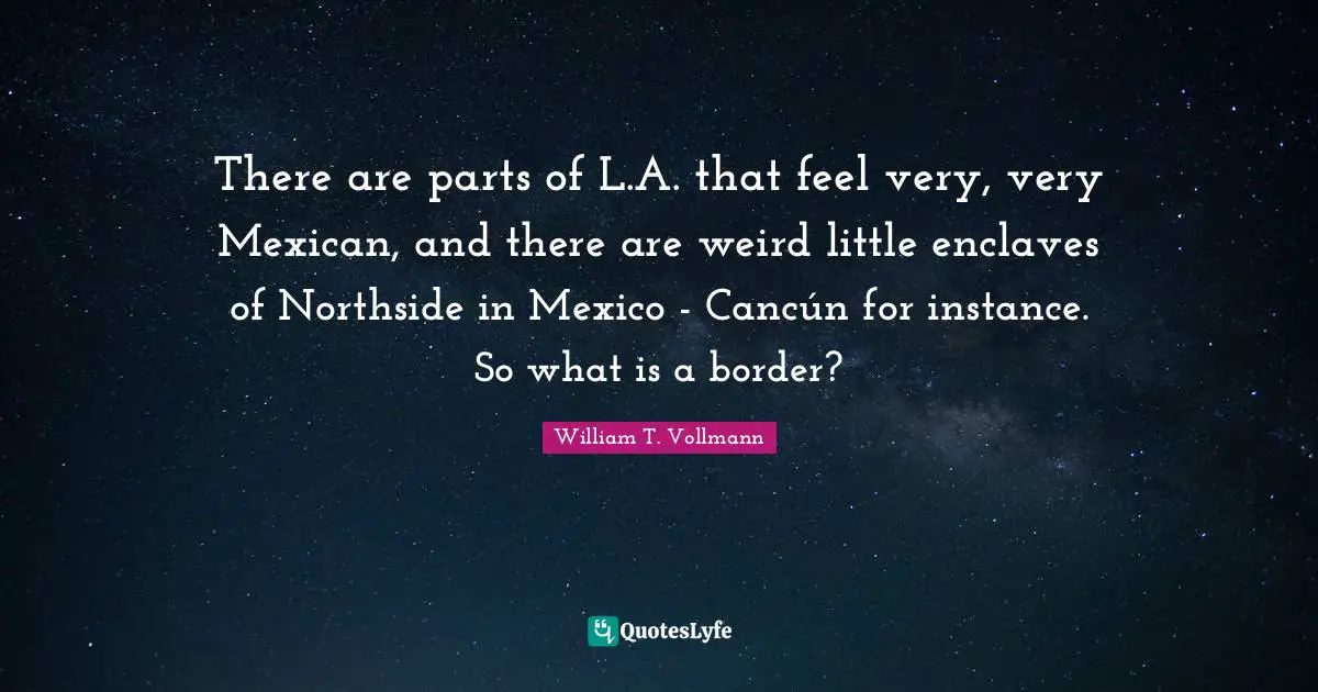 There are parts of L.A. that feel very, very Mexican, and there are weird little enclaves of Northside in Mexico - Cancún for instance. So what is a border?