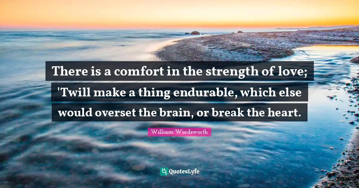 William Wordsworth Quotes: "There is a comfort in the strength of love; 'Twill make a thing endurable, which else would overset the brain, or break the heart."