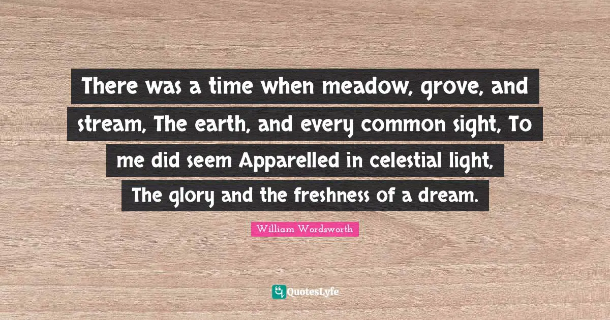 There was a time when meadow, grove, and stream, The earth, and every common sight, To me did seem Apparelled in celestial light, The glory and the freshness of a dream.