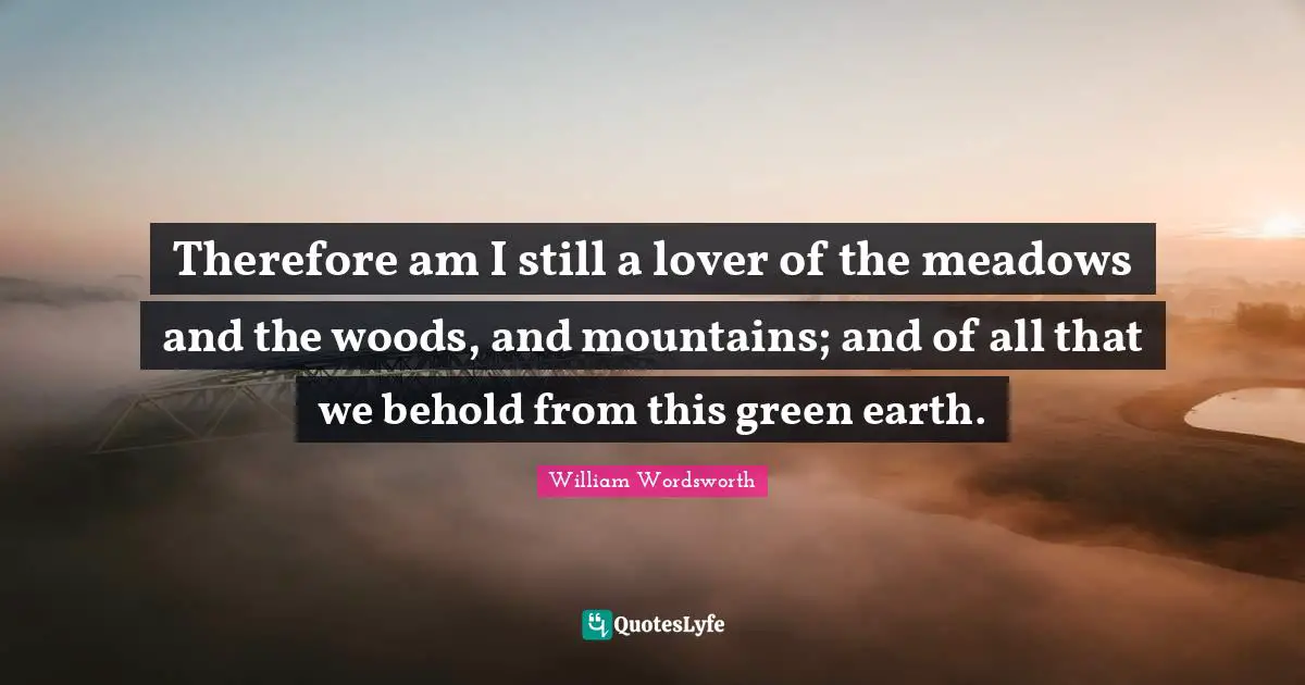 Therefore am I still a lover of the meadows and the woods, and mountains; and of all that we behold from this green earth.