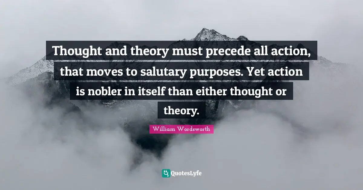 William Wordsworth Quotes: "Thought and theory must precede all action, that moves to salutary purposes. Yet action is nobler in itself than either thought or theory."