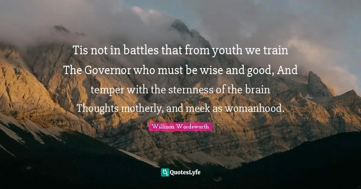 Tis not in battles that from youth we train The Governor who must be wise and good, And temper with the sternness of the brain Thoughts motherly, and meek as womanhood.