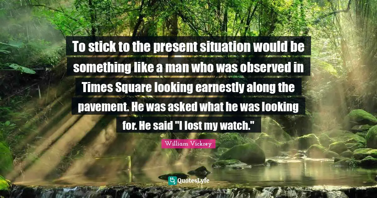 To stick to the present situation would be something like a man who was observed in Times Square looking earnestly along the pavement. He was asked what he was looking for. He said "I lost my watch."
