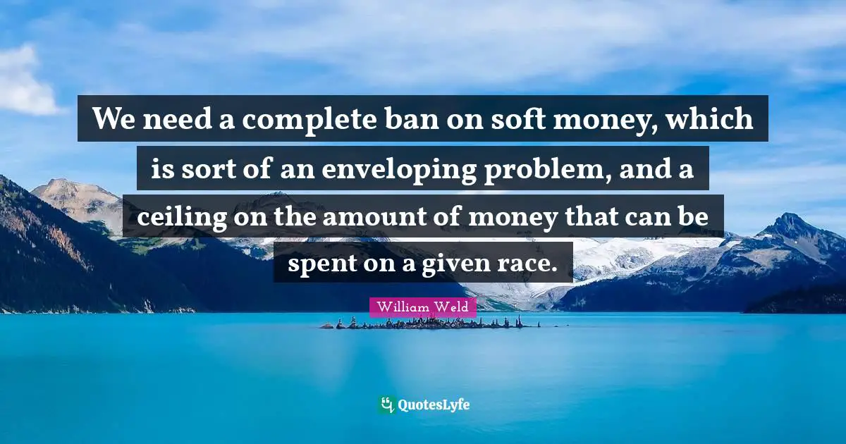 We need a complete ban on soft money, which is sort of an enveloping problem, and a ceiling on the amount of money that can be spent on a given race.