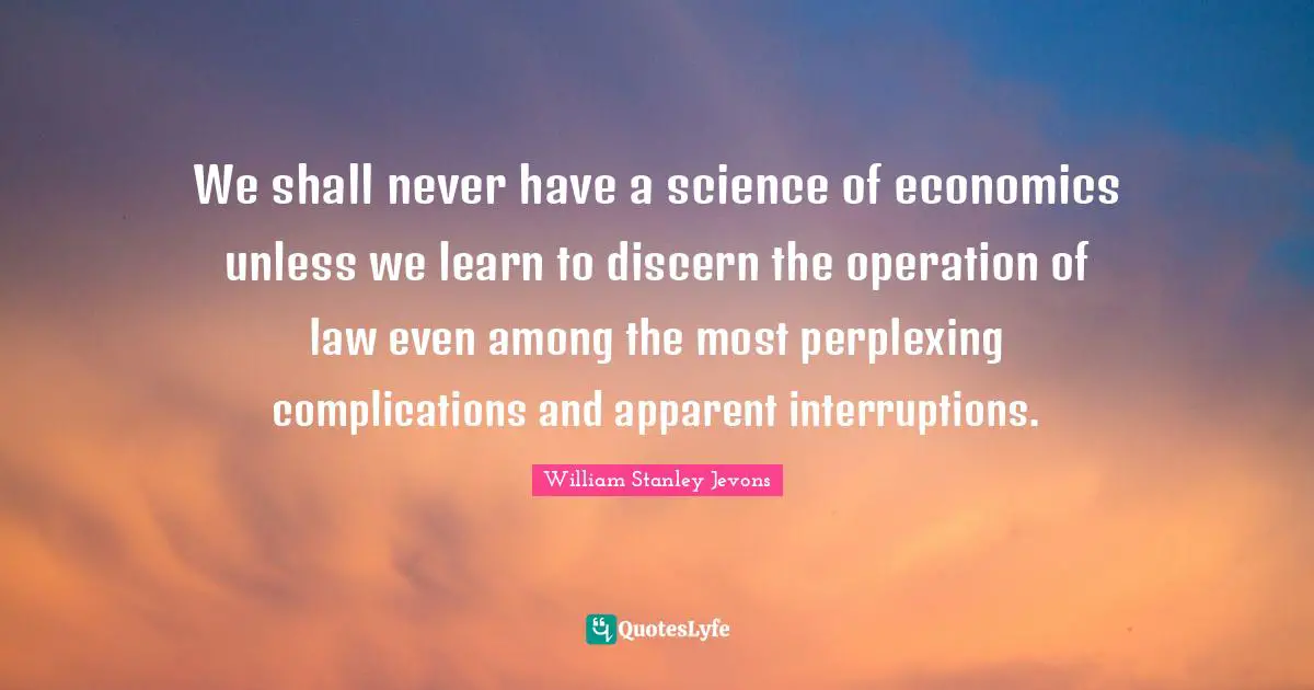 William Stanley Jevons Quotes: "We shall never have a science of economics unless we learn to discern the operation of law even among the most perplexing complications and apparent interruptions."