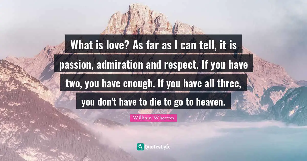 What is love? As far as I can tell, it is passion, admiration and respect. If you have two, you have enough. If you have all three, you don't have to die to go to heaven.