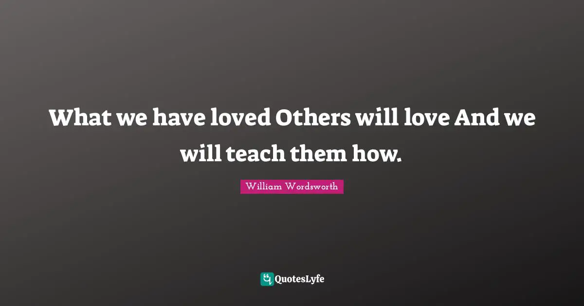 What we have loved Others will love And we will teach them how.