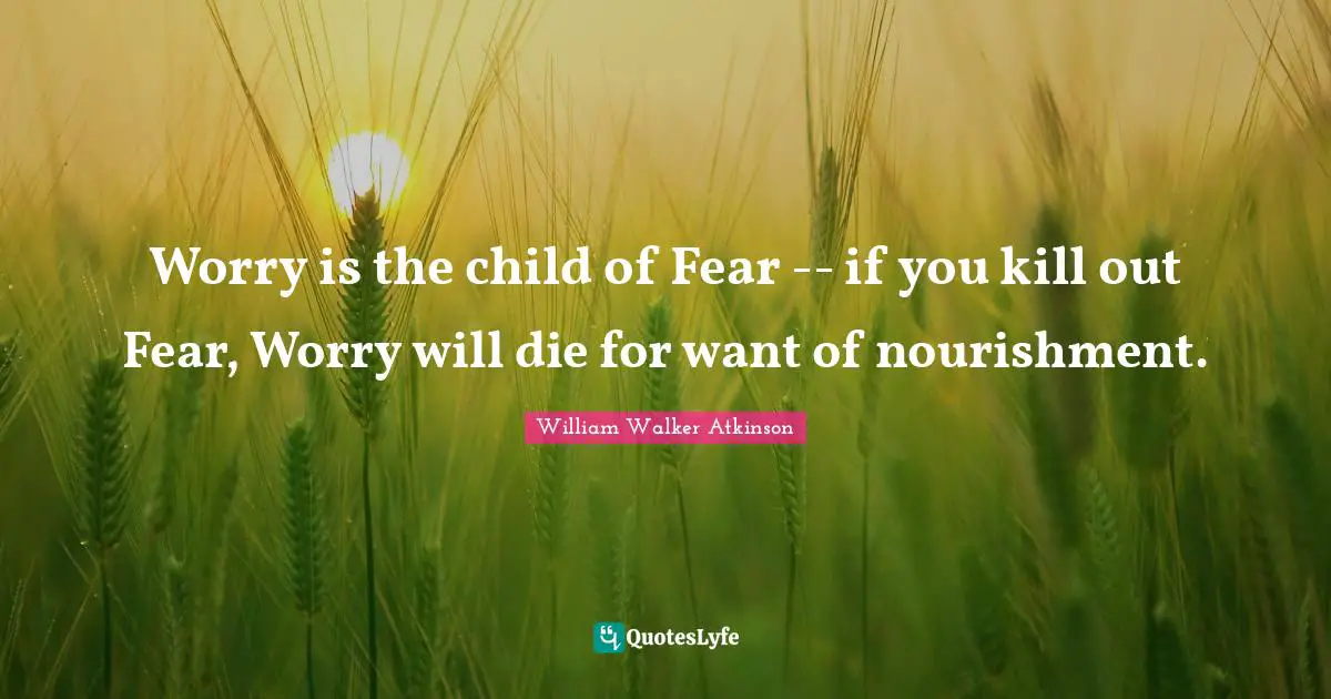 William Walker Atkinson Quotes: "Worry is the child of Fear -- if you kill out Fear, Worry will die for want of nourishment."