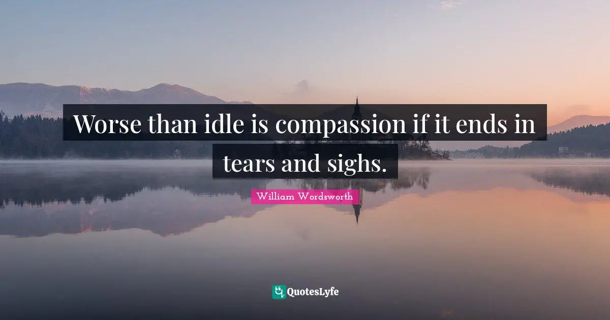 Worse than idle is compassion if it ends in tears and sighs.