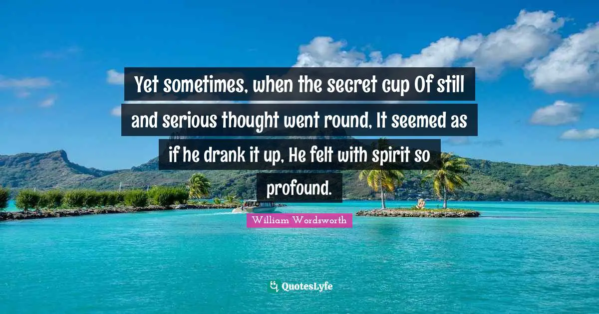 Yet sometimes, when the secret cup Of still and serious thought went round, It seemed as if he drank it up, He felt with spirit so profound.