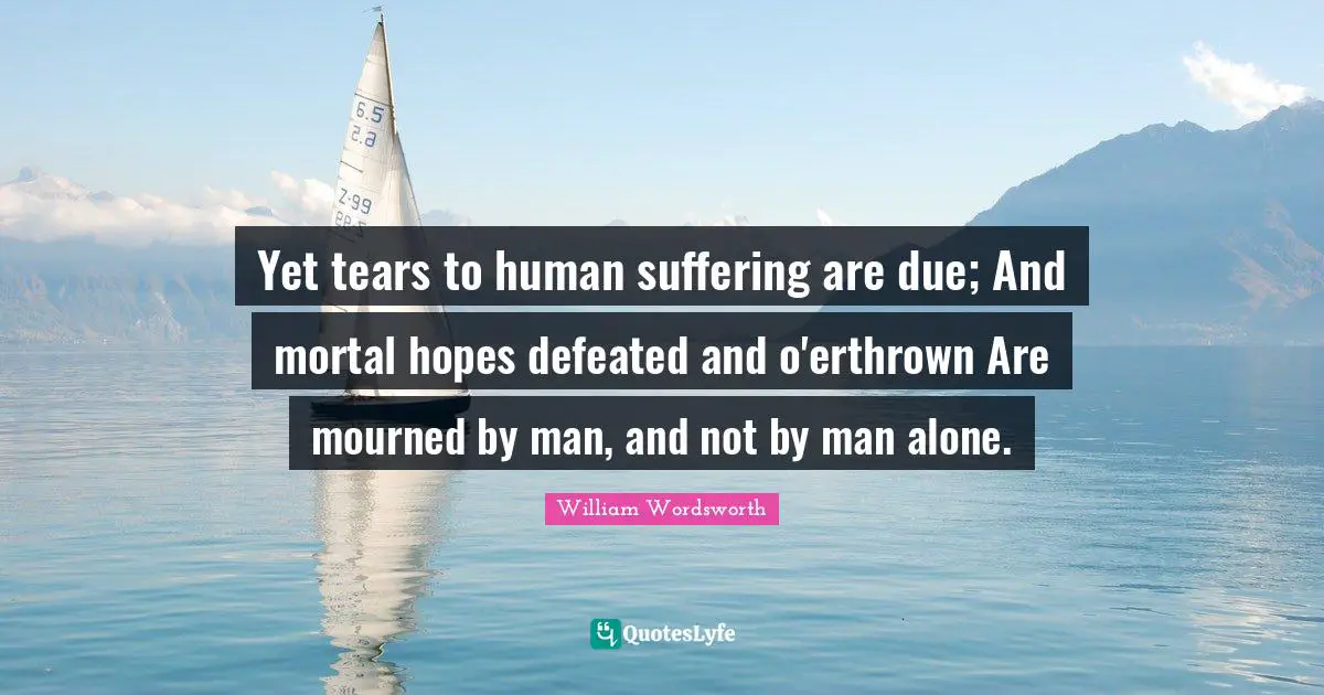 Yet tears to human suffering are due; And mortal hopes defeated and o'erthrown Are mourned by man, and not by man alone.