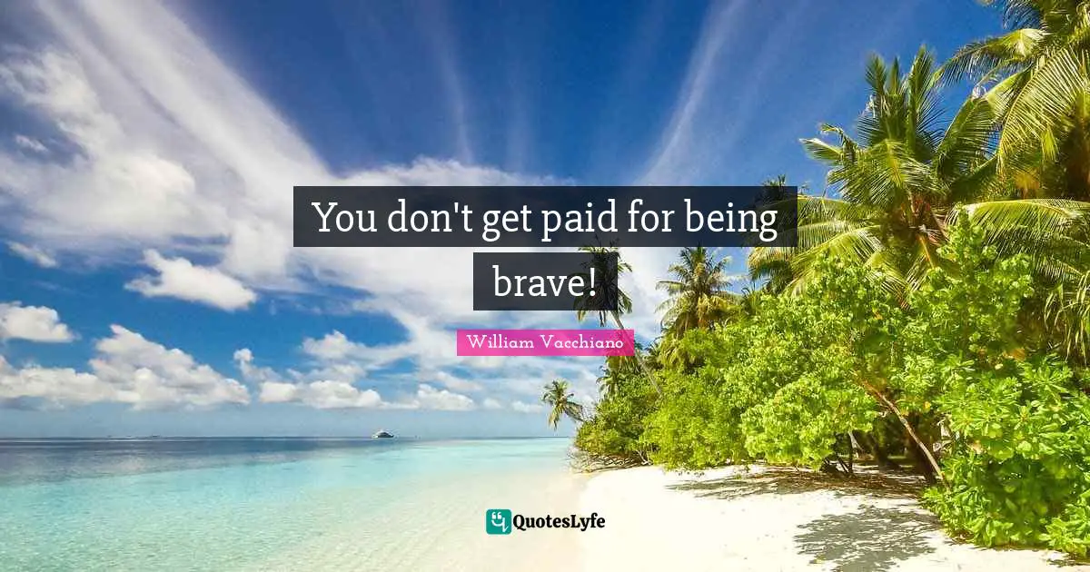 You don't get paid for being brave!