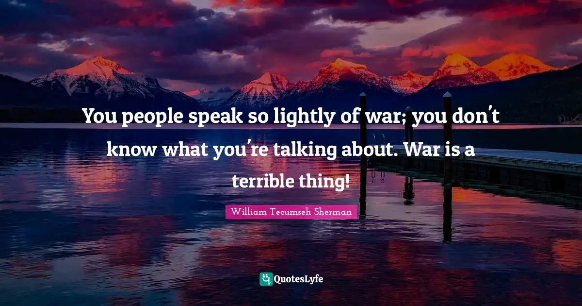 You people speak so lightly of war; you don't know what you're talking about. War is a terrible thing!