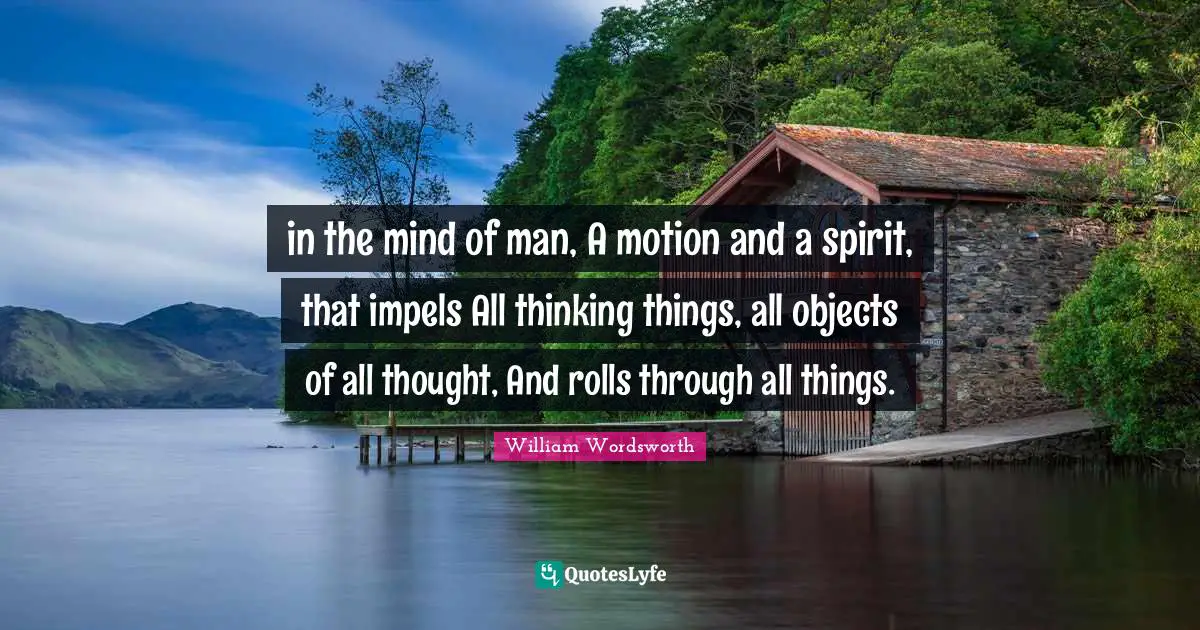 in the mind of man, A motion and a spirit, that impels All thinking things, all objects of all thought, And rolls through all things.
