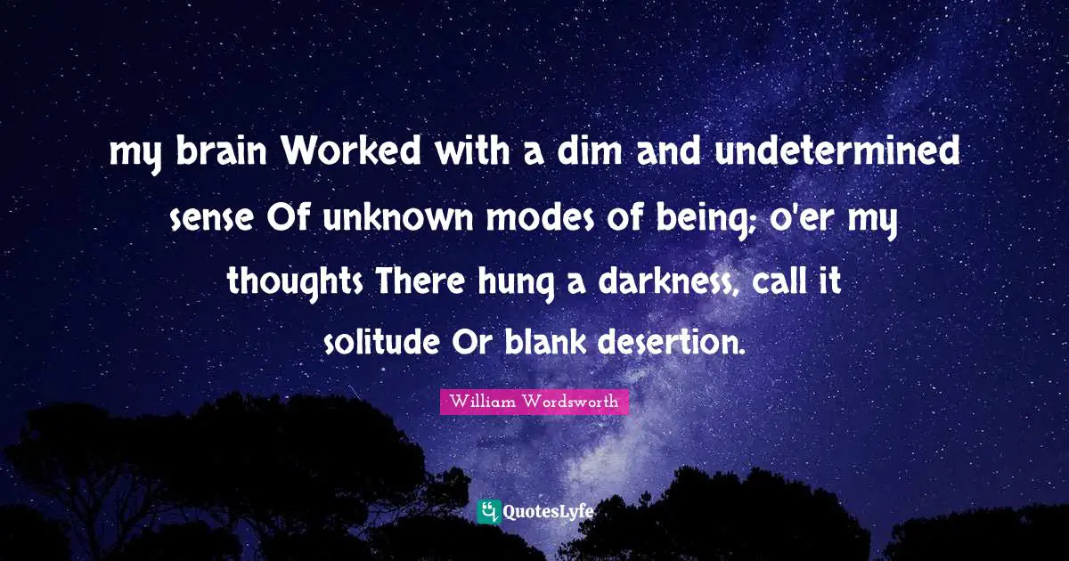 my brain Worked with a dim and undetermined sense Of unknown modes of being; o'er my thoughts There hung a darkness, call it solitude Or blank desertion.