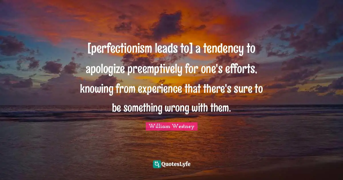 [perfectionism leads to] a tendency to apologize preemptively for one's efforts, knowing from experience that there's sure to be something wrong with them.
