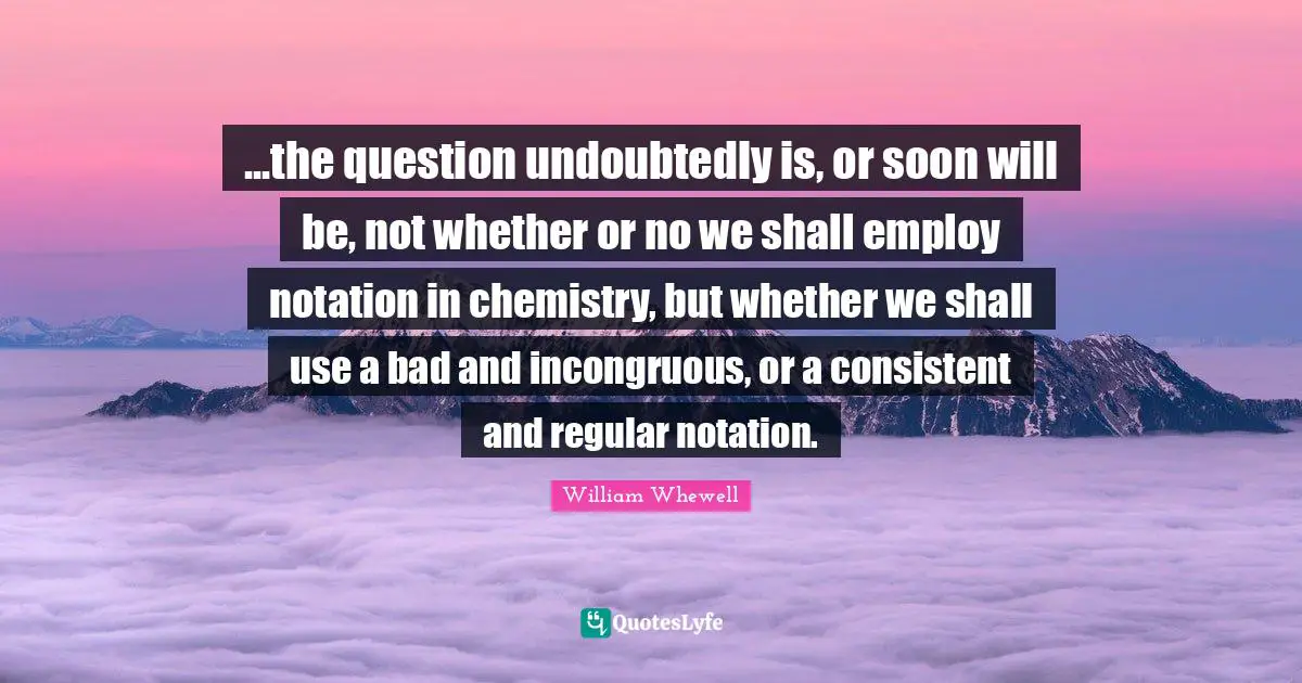 ...the question undoubtedly is, or soon will be, not whether or no we shall employ notation in chemistry, but whether we shall use a bad and incongruous, or a consistent and regular notation.