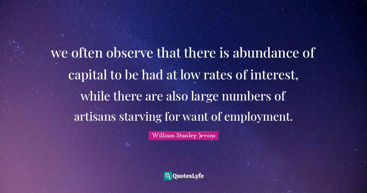 William Stanley Jevons Quotes: "we often observe that there is abundance of capital to be had at low rates of interest, while there are also large numbers of artisans starving for want of employment."