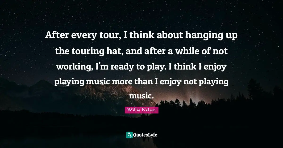 After every tour, I think about hanging up the touring hat, and after a while of not working, I'm ready to play. I think I enjoy playing music more than I enjoy not playing music.
