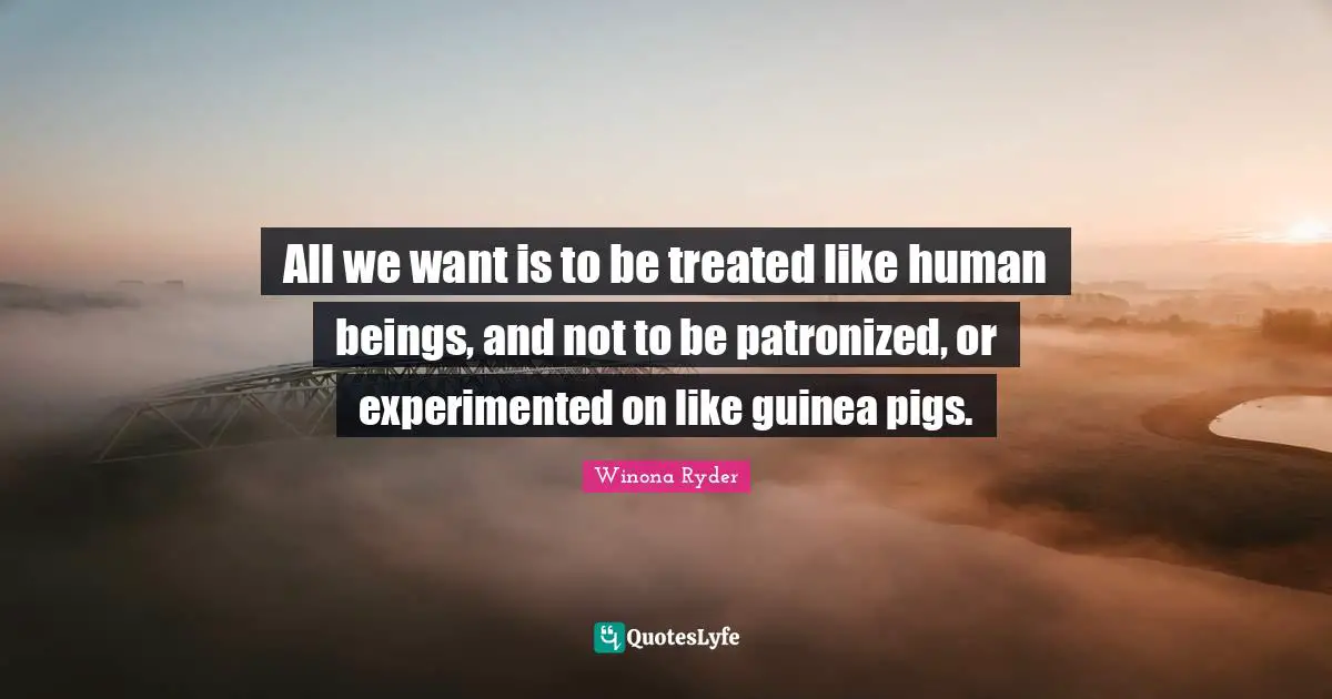 All we want is to be treated like human beings, and not to be patronized, or experimented on like guinea pigs.