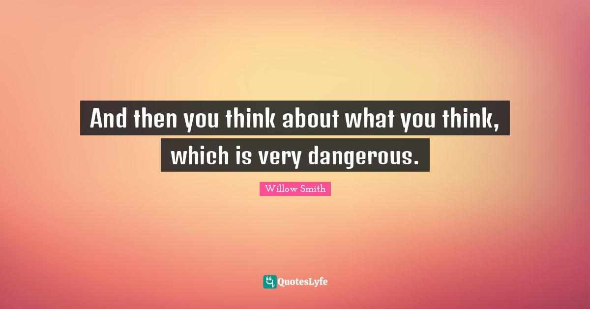 And then you think about what you think, which is very dangerous.