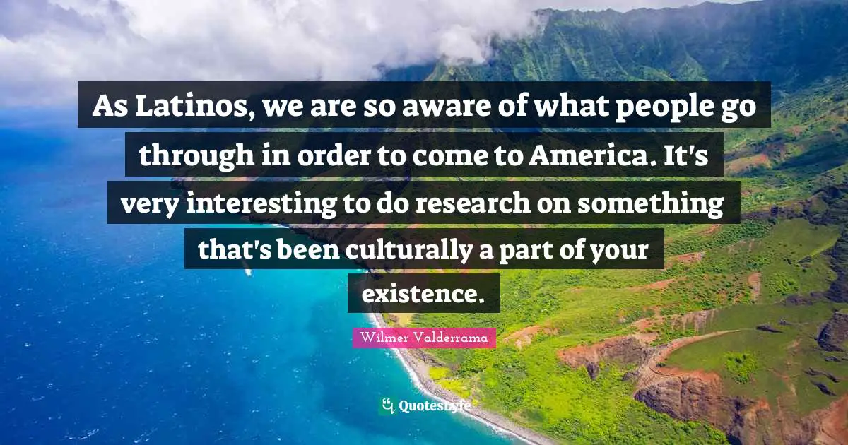 As Latinos, we are so aware of what people go through in order to come to America. It's very interesting to do research on something that's been culturally a part of your existence.