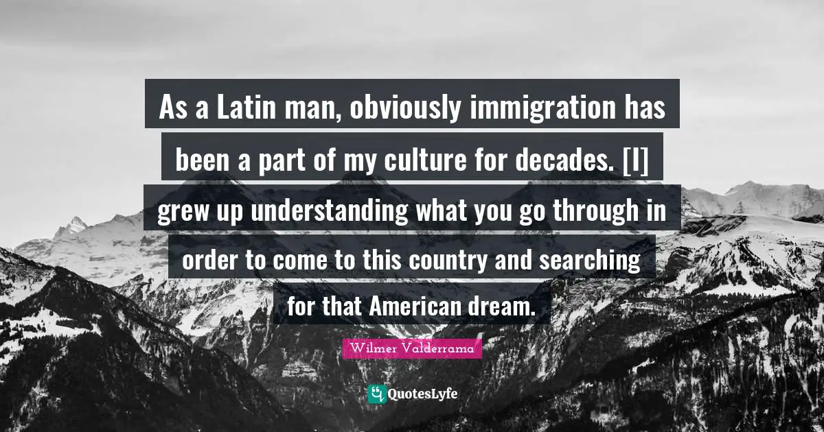 As a Latin man, obviously immigration has been a part of my culture for decades. [I] grew up understanding what you go through in order to come to this country and searching for that American dream.