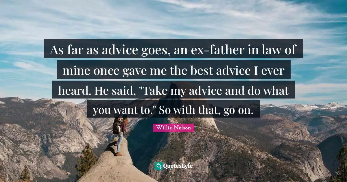 As far as advice goes, an ex-father in law of mine once gave me the best advice I ever heard. He said, "Take my advice and do what you want to." So with that, go on.
