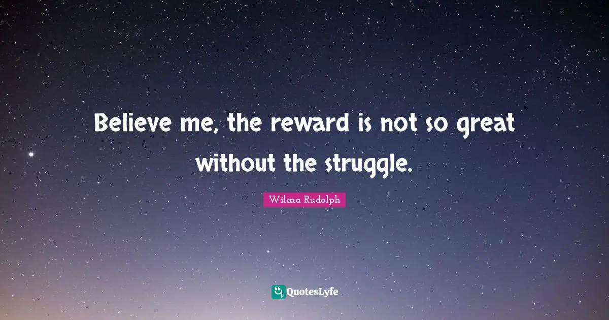 Believe me, the reward is not so great without the struggle.