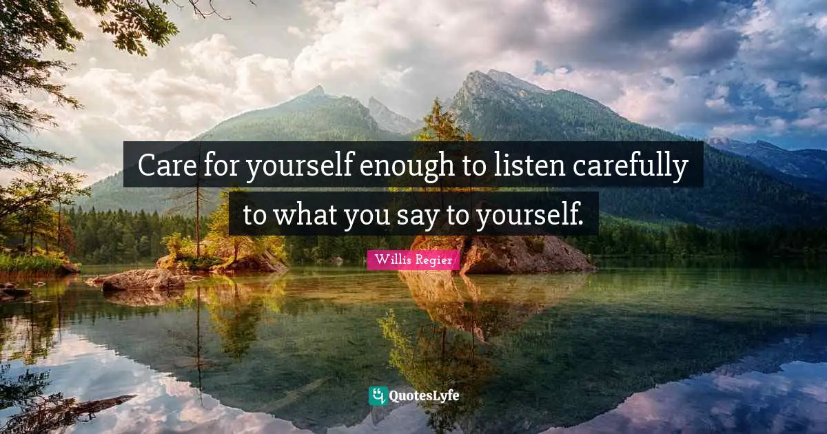 Care for yourself enough to listen carefully to what you say to yourself.