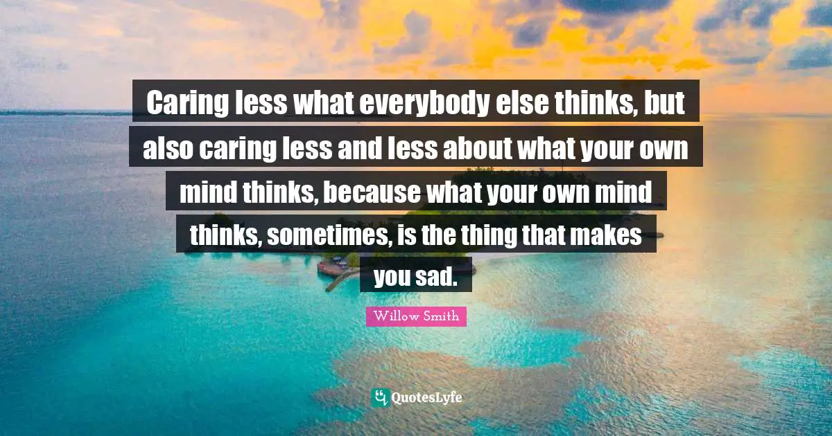Caring less what everybody else thinks, but also caring less and less about what your own mind thinks, because what your own mind thinks, sometimes, is the thing that makes you sad.