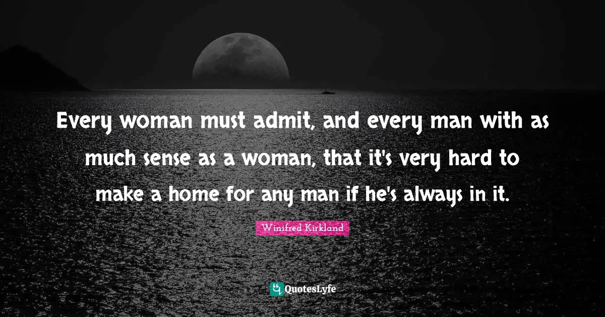 Every woman must admit, and every man with as much sense as a woman, that it's very hard to make a home for any man if he's always in it.