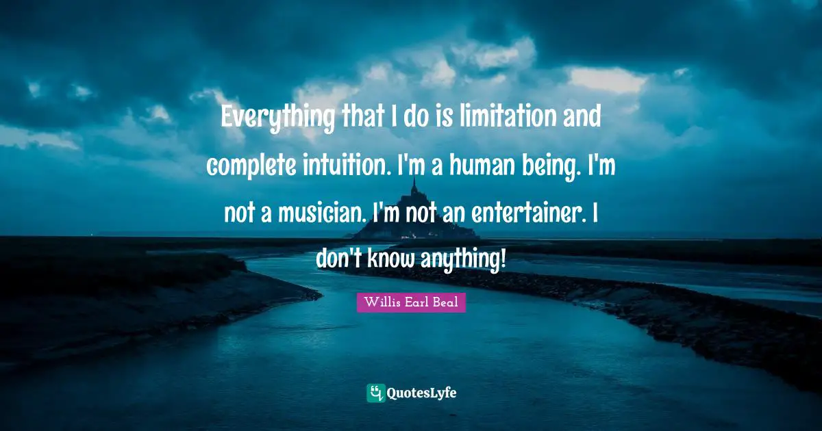 Everything that I do is limitation and complete intuition. I'm a human being. I'm not a musician. I'm not an entertainer. I don't know anything!