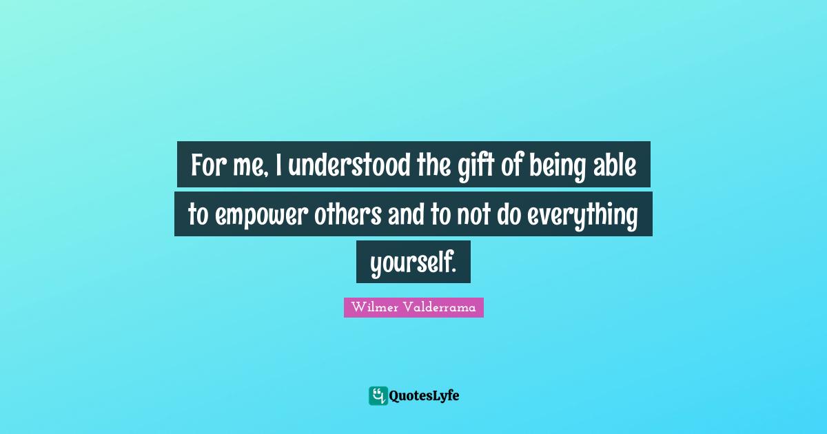 For me, I understood the gift of being able to empower others and to not do everything yourself.