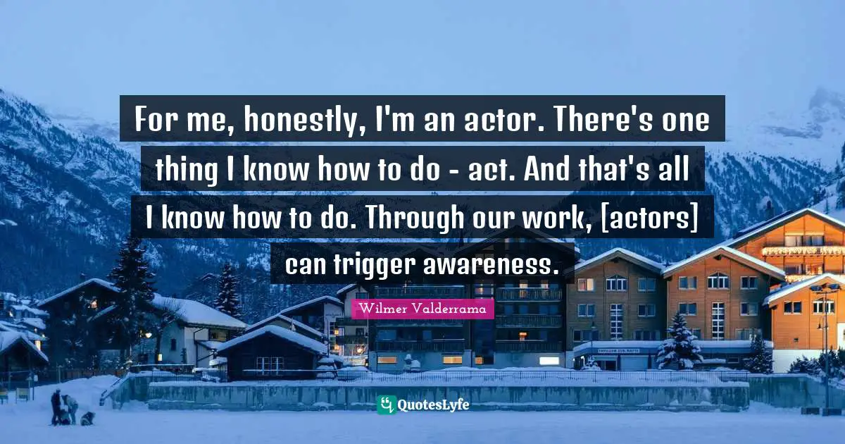 For me, honestly, I'm an actor. There's one thing I know how to do - act. And that's all I know how to do. Through our work, [actors] can trigger awareness.