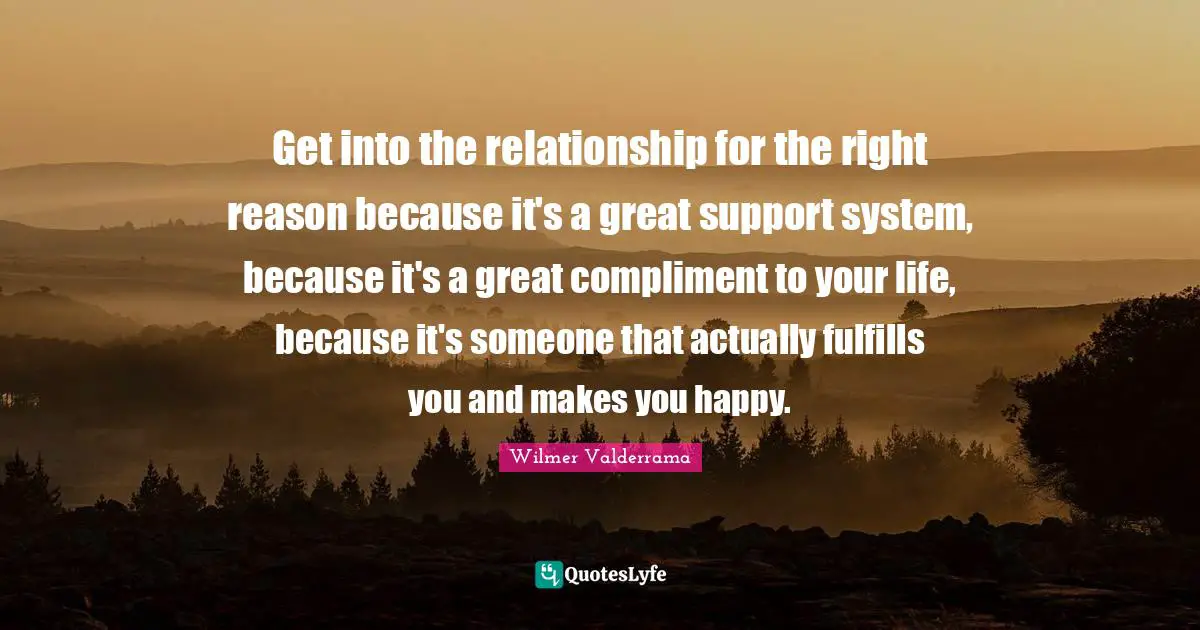 Get into the relationship for the right reason because it's a great support system, because it's a great compliment to your life, because it's someone that actually fulfills you and makes you happy.