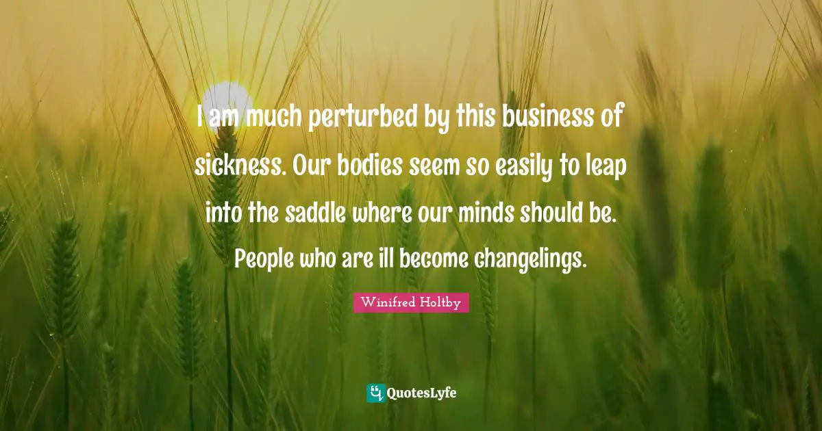 I am much perturbed by this business of sickness. Our bodies seem so easily to leap into the saddle where our minds should be. People who are ill become changelings.